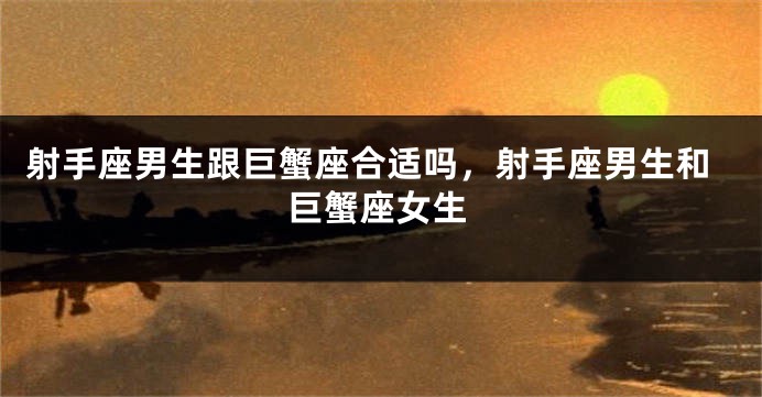 射手座男生跟巨蟹座合适吗，射手座男生和巨蟹座女生