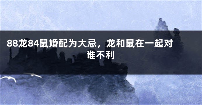 88龙84鼠婚配为大忌，龙和鼠在一起对谁不利