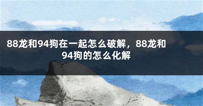 88龙和94狗在一起怎么破解，88龙和94狗的怎么化解