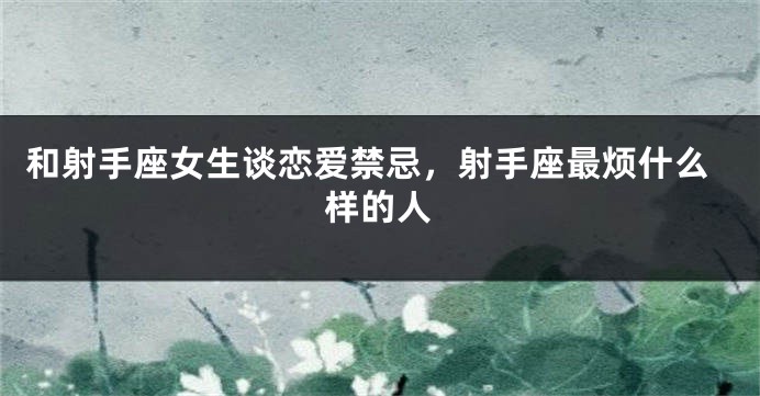 和射手座女生谈恋爱禁忌，射手座最烦什么样的人