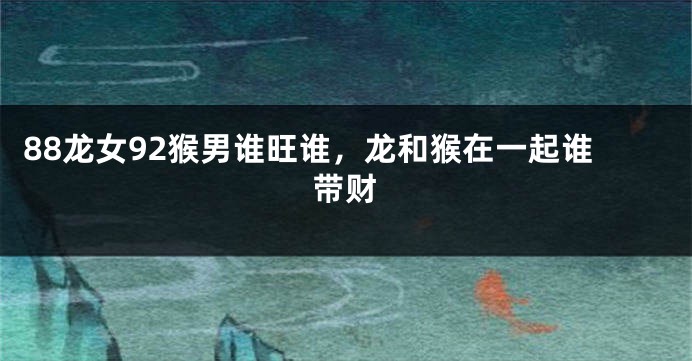88龙女92猴男谁旺谁，龙和猴在一起谁带财