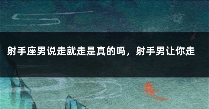 射手座男说走就走是真的吗，射手男让你走