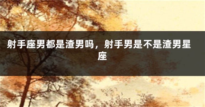 射手座男都是渣男吗，射手男是不是渣男星座