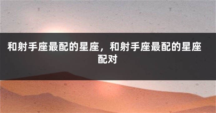 和射手座最配的星座，和射手座最配的星座配对