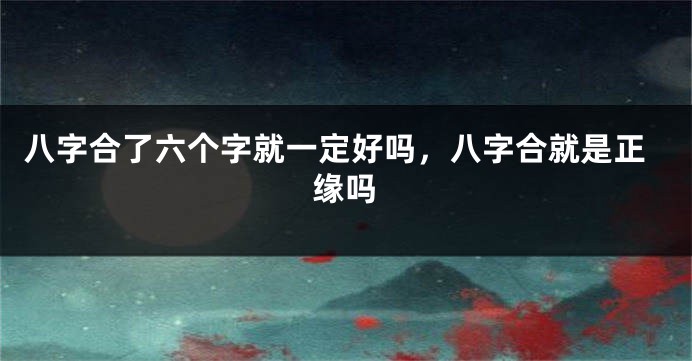 八字合了六个字就一定好吗，八字合就是正缘吗