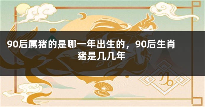 90后属猪的是哪一年出生的，90后生肖猪是几几年