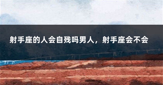 射手座的人会自残吗男人，射手座会不会