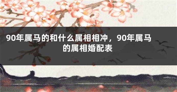 90年属马的和什么属相相冲，90年属马的属相婚配表