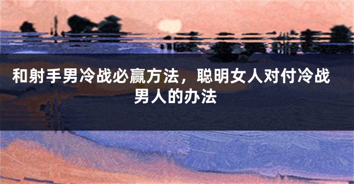 和射手男冷战必赢方法，聪明女人对付冷战男人的办法