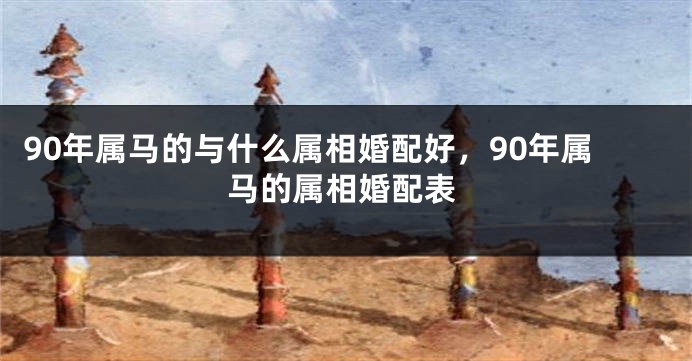 90年属马的与什么属相婚配好，90年属马的属相婚配表