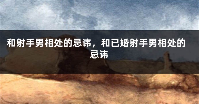 和射手男相处的忌讳，和已婚射手男相处的忌讳