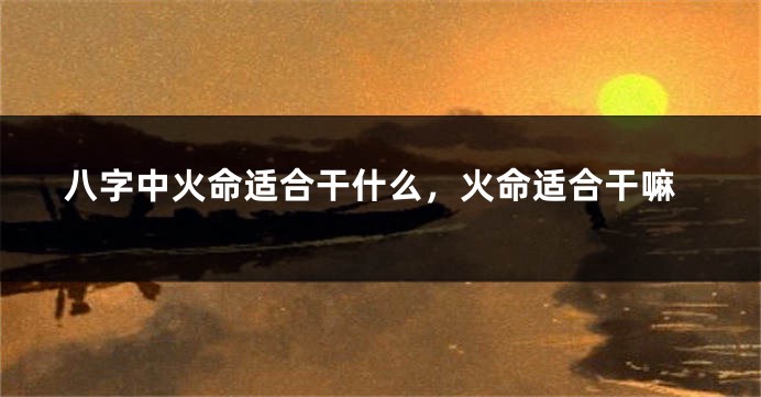 八字中火命适合干什么，火命适合干嘛