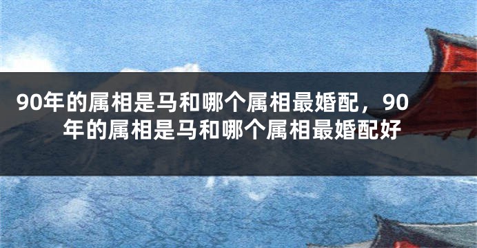 90年的属相是马和哪个属相最婚配，90年的属相是马和哪个属相最婚配好