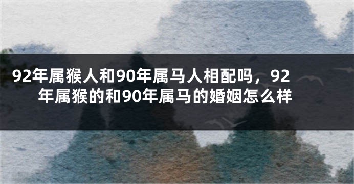 92年属猴人和90年属马人相配吗，92年属猴的和90年属马的婚姻怎么样