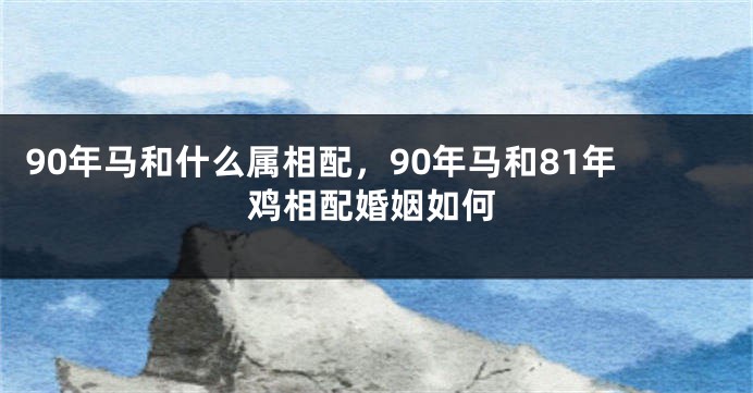 90年马和什么属相配，90年马和81年鸡相配婚姻如何