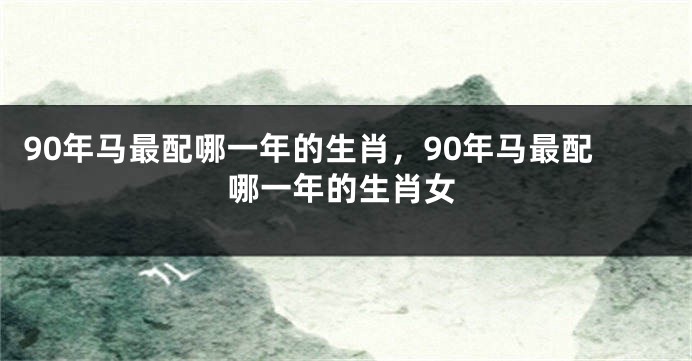 90年马最配哪一年的生肖，90年马最配哪一年的生肖女