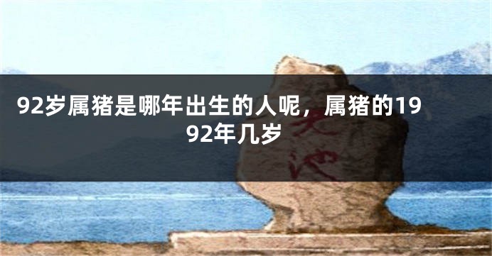 92岁属猪是哪年出生的人呢，属猪的1992年几岁
