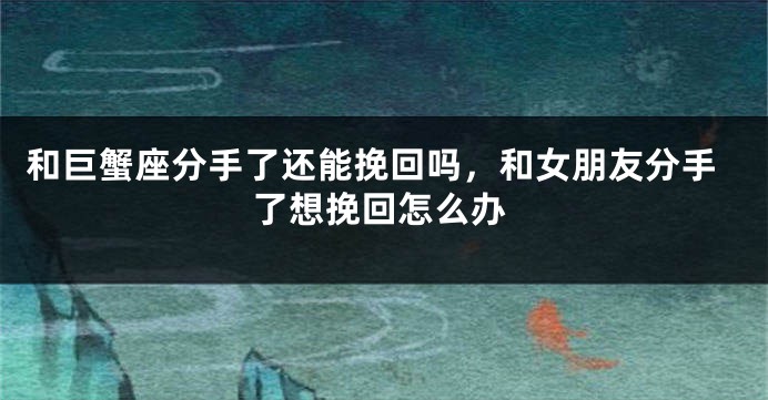 和巨蟹座分手了还能挽回吗，和女朋友分手了想挽回怎么办
