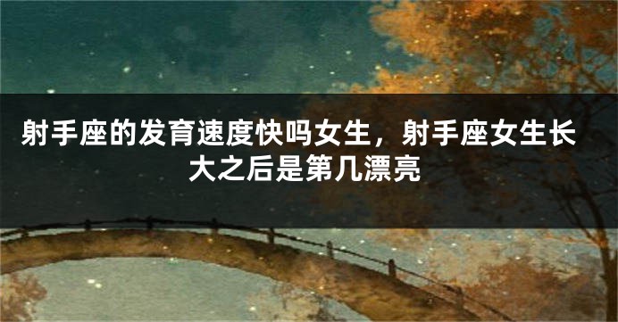 射手座的发育速度快吗女生，射手座女生长大之后是第几漂亮