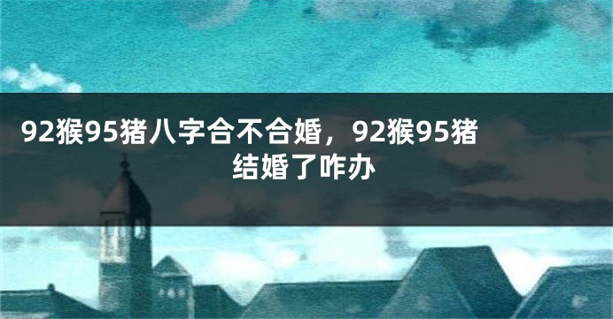 92猴95猪八字合不合婚，92猴95猪结婚了咋办