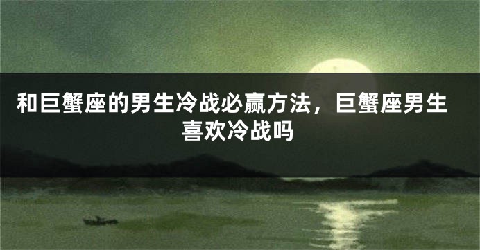 和巨蟹座的男生冷战必赢方法，巨蟹座男生喜欢冷战吗