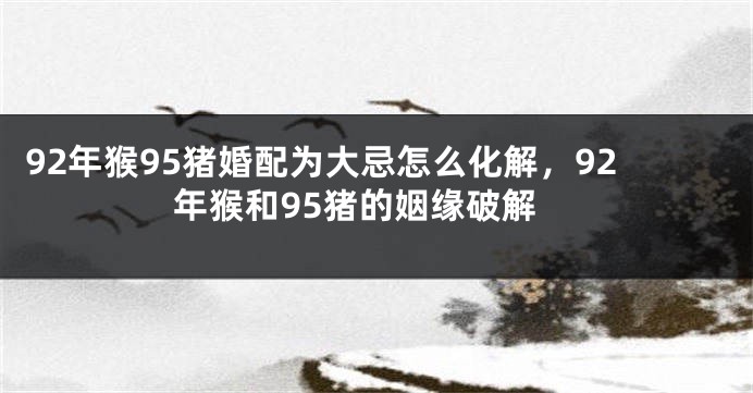 92年猴95猪婚配为大忌怎么化解，92年猴和95猪的姻缘破解
