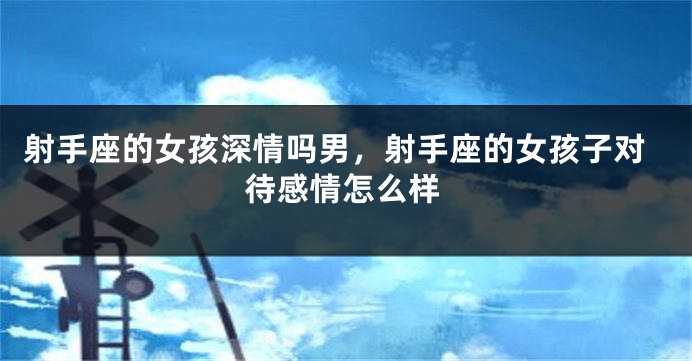 射手座的女孩深情吗男，射手座的女孩子对待感情怎么样