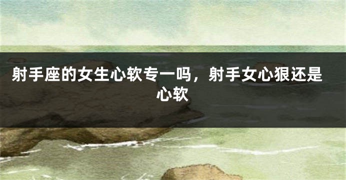 射手座的女生心软专一吗，射手女心狠还是心软