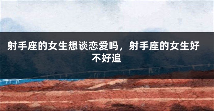 射手座的女生想谈恋爱吗，射手座的女生好不好追