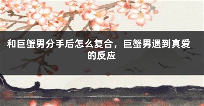 和巨蟹男分手后怎么复合，巨蟹男遇到真爱的反应