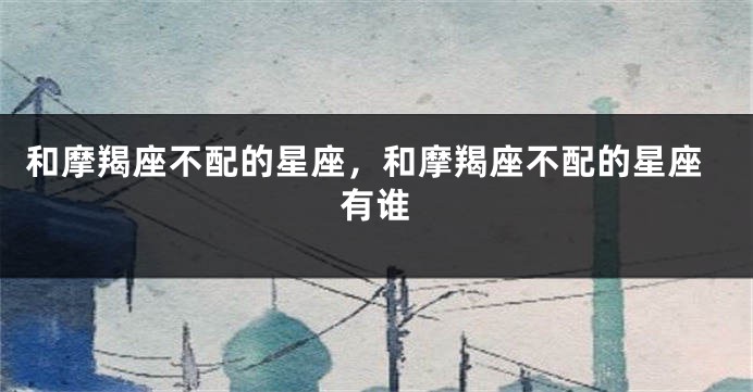 和摩羯座不配的星座，和摩羯座不配的星座有谁