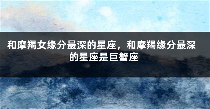 和摩羯女缘分最深的星座，和摩羯缘分最深的星座是巨蟹座