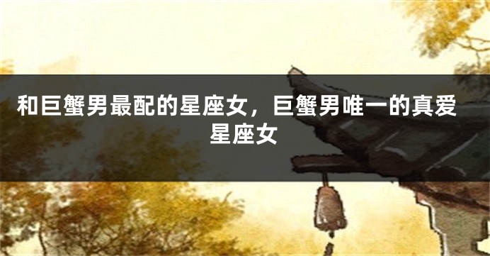 和巨蟹男最配的星座女，巨蟹男唯一的真爱星座女