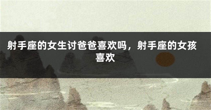 射手座的女生讨爸爸喜欢吗，射手座的女孩喜欢