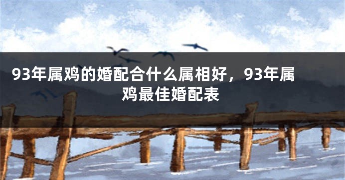 93年属鸡的婚配合什么属相好，93年属鸡最佳婚配表
