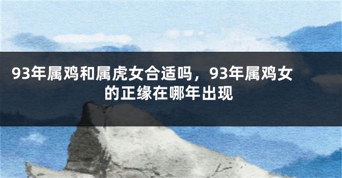 93年属鸡和属虎女合适吗，93年属鸡女的正缘在哪年出现
