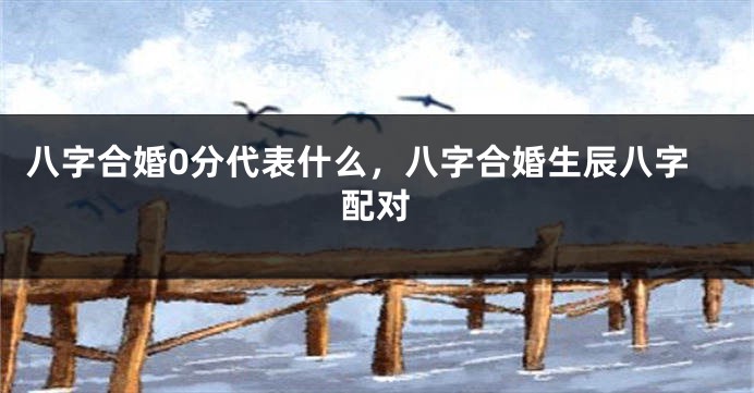 八字合婚0分代表什么，八字合婚生辰八字配对