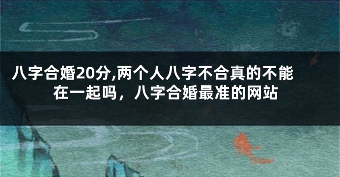 八字合婚20分,两个人八字不合真的不能在一起吗，八字合婚最准的网站