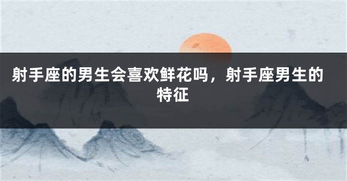 射手座的男生会喜欢鲜花吗，射手座男生的特征