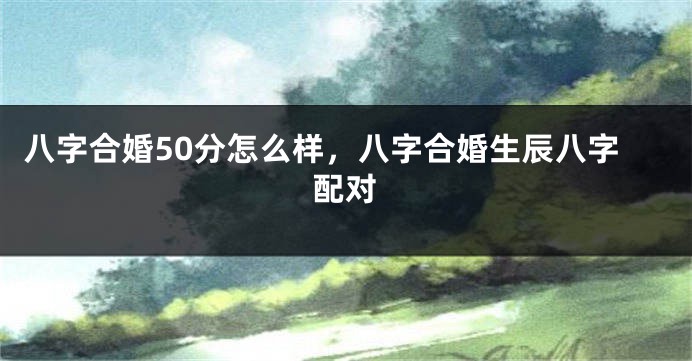 八字合婚50分怎么样，八字合婚生辰八字配对