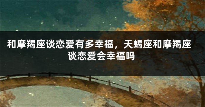 和摩羯座谈恋爱有多幸福，天蝎座和摩羯座谈恋爱会幸福吗