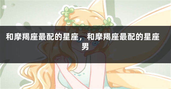 和摩羯座最配的星座，和摩羯座最配的星座男