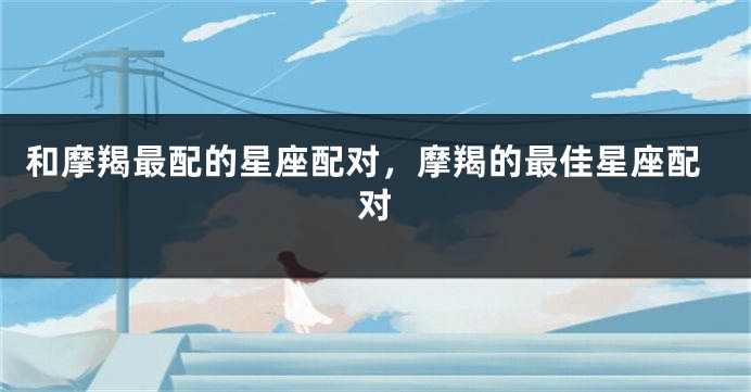 和摩羯最配的星座配对，摩羯的最佳星座配对