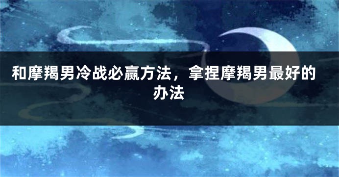 和摩羯男冷战必赢方法，拿捏摩羯男最好的办法