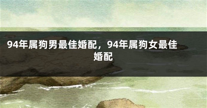 94年属狗男最佳婚配，94年属狗女最佳婚配