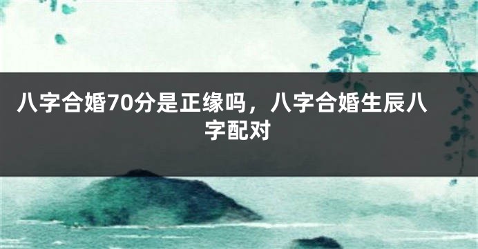 八字合婚70分是正缘吗，八字合婚生辰八字配对
