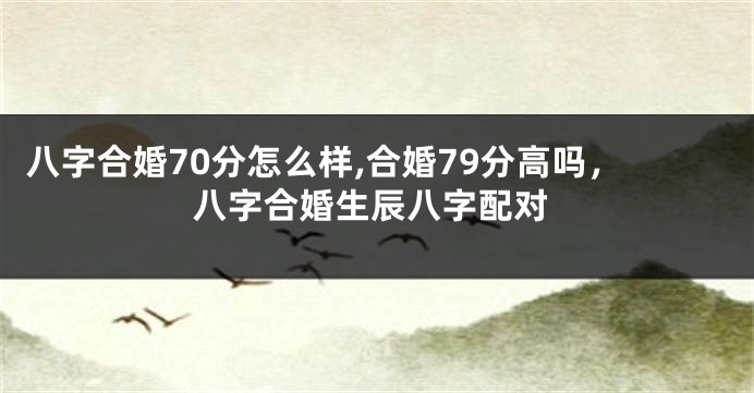 八字合婚70分怎么样,合婚79分高吗，八字合婚生辰八字配对