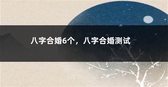 八字合婚6个，八字合婚测试