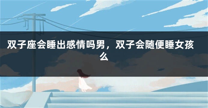 双子座会睡出感情吗男，双子会随便睡女孩么