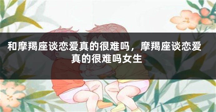 和摩羯座谈恋爱真的很难吗，摩羯座谈恋爱真的很难吗女生